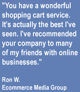You have a wonderful shopping cart service.  It's actually the best I've seen.  I've recommended your compoany to many of my friends with online businesses.  - Ron W.